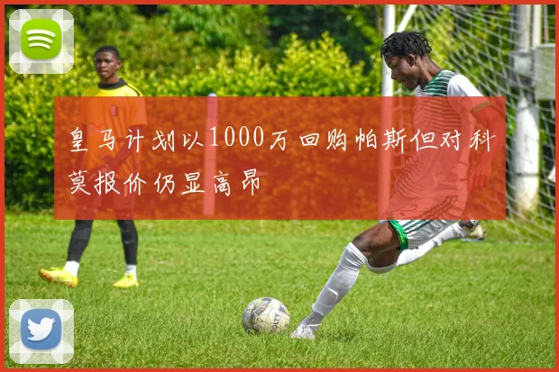 皇马计划以1000万回购帕斯但对科莫报价仍显高昂