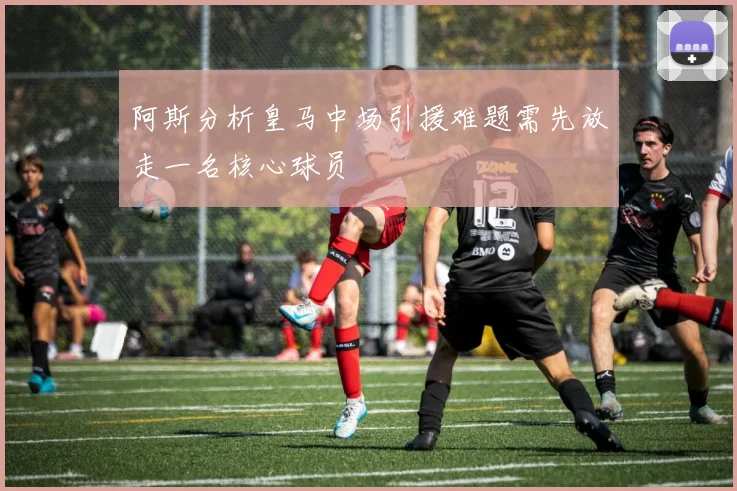 阿斯分析皇马中场引援难题需先放走一名核心球员