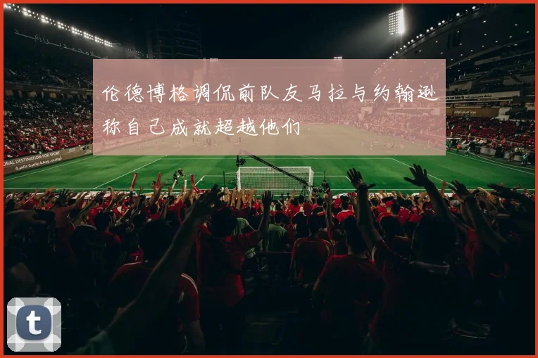 伦德博格调侃前队友马拉与约翰逊称自己成就超越他们