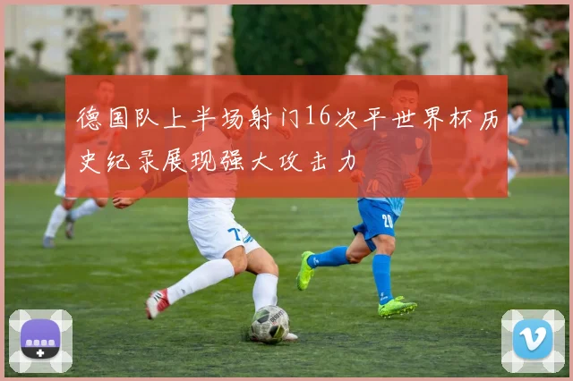 德国队上半场射门16次平世界杯历史纪录展现强大攻击力