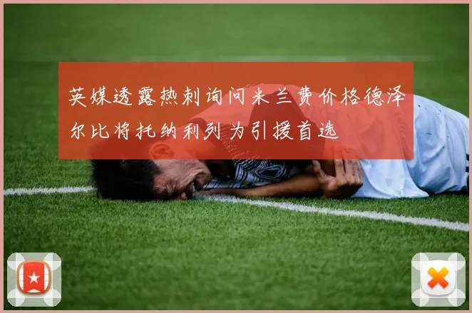 英媒透露热刺询问米兰费价格德泽尔比将托纳利列为引援首选
