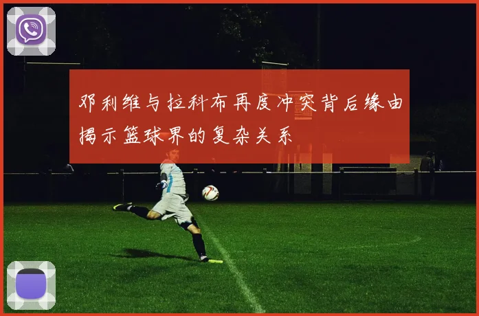 邓利维与拉科布再度冲突背后缘由揭示篮球界的复杂关系