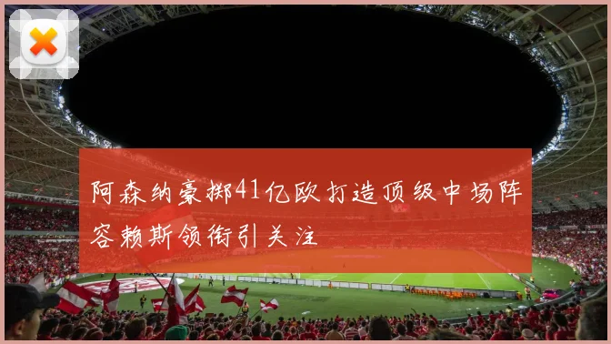 阿森纳豪掷41亿欧打造顶级中场阵容赖斯领衔引关注