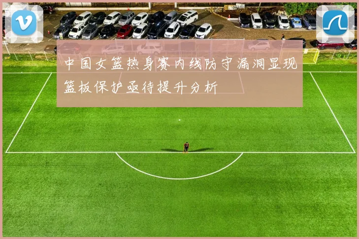 中国女篮热身赛内线防守漏洞显现篮板保护亟待提升分析