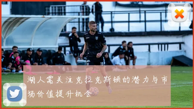 湖人需关注克拉克斯顿的潜力与市场价值提升机会
